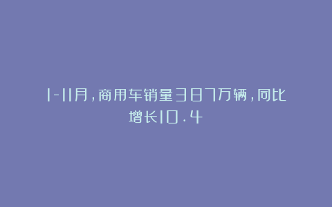 1-11月，商用车销量387万辆，同比增长10.4%