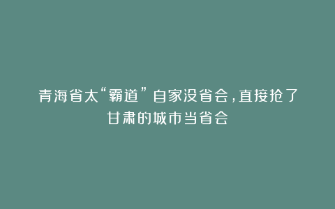 青海省太“霸道”！自家没省会，直接抢了甘肃的城市当省会
