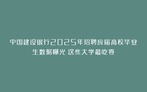 中国建设银行2025年招聘应届高校毕业生数据曝光!这些大学最吃香