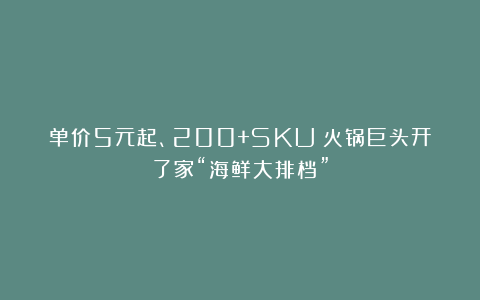 单价5元起、200+SKU!火锅巨头开了家“海鲜大排档”