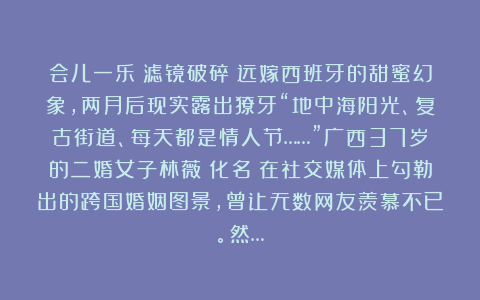 会儿一乐：滤镜破碎：远嫁西班牙的甜蜜幻象，两月后现实露出獠牙“地中海阳光、复古街道、每天都是情人节……”广西37岁的二婚女子林薇（化名）在社交媒体上勾勒出的跨国婚姻图景，曾让无数网友羡慕不已。然…