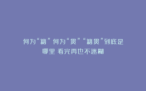 何为“籍”？何为“贯”？“籍贯”到底是哪里？看完再也不迷糊！