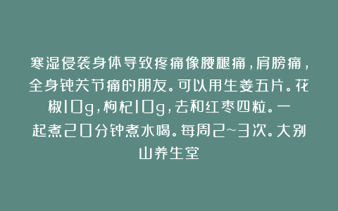 寒湿侵袭身体导致疼痛像腰腿痛，肩膀痛，全身骨关节痛的朋友。可以用生姜五片。花椒10g，枸杞10g，去和红枣四粒。一起煮20分钟煮水喝。每周2~3次。大别山养生堂
