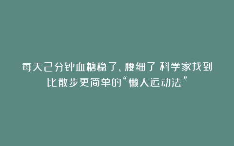 每天2分钟血糖稳了、腰细了！科学家找到比散步更简单的“懒人运动法”