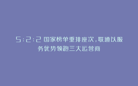 5:2:2!国家榜单重排座次,联通以服务优势领跑三大运营商!