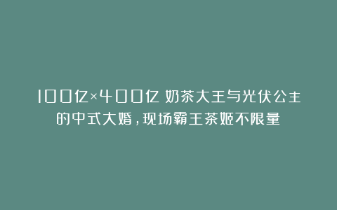 100亿×400亿！奶茶大王与光伏公主的中式大婚，现场霸王茶姬不限量！