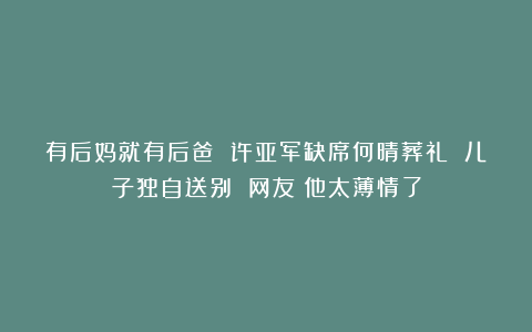 有后妈就有后爸 许亚军缺席何晴葬礼 儿子独自送别 网友：他太薄情了