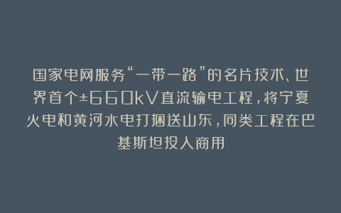 国家电网服务“一带一路”的名片技术、世界首个±660kV直流输电工程，将宁夏火电和黄河水电打捆送山东，同类工程在巴基斯坦投入商用