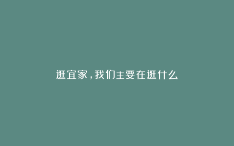 逛宜家，我们主要在逛什么？