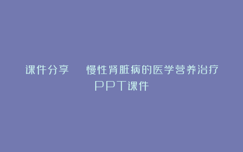 课件分享 | 慢性肾脏病的医学营养治疗PPT课件