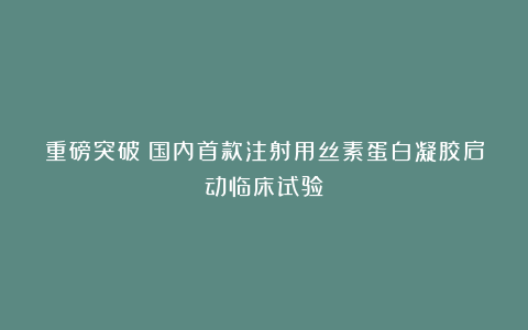 重磅突破！国内首款注射用丝素蛋白凝胶启动临床试验