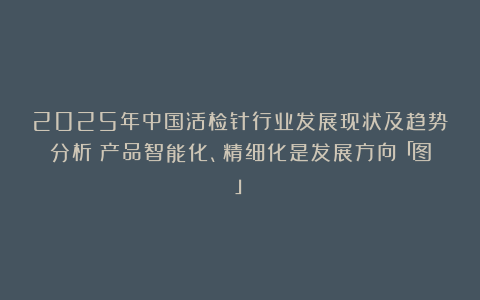 2025年中国活检针行业发展现状及趋势分析：产品智能化、精细化是发展方向「图」