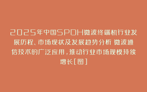 2025年中国SPDH微波终端机行业发展历程、市场现状及发展趋势分析：微波通信技术的广泛应用，推动行业市场规模持续增长[图]