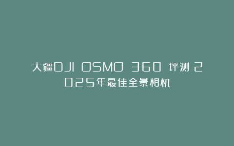 大疆DJI OSMO 360 评测：2025年最佳全景相机？
