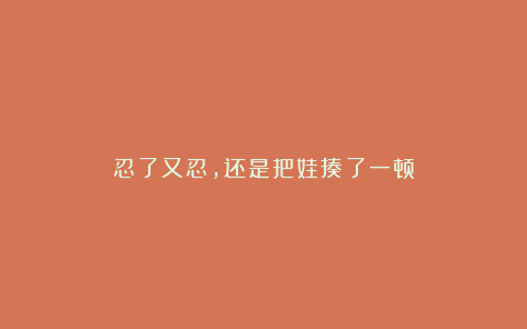 忍了又忍，还是把娃揍了一顿