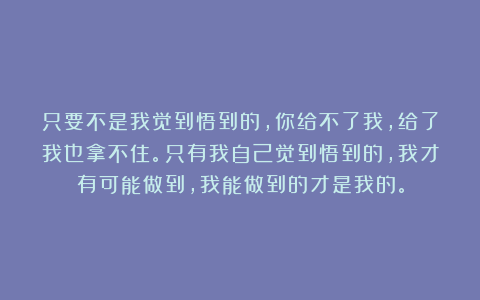 只要不是我觉到悟到的，你给不了我，给了我也拿不住。只有我自己觉到悟到的，我才有可能做到，我能做到的才是我的。