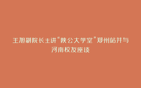 王旭副院长主讲“陕公大学堂”郑州站并与河南校友座谈