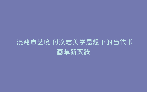 ​混沌启艺境：付汶君美学思想下的当代书画革新实践