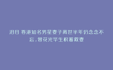 泪目！香港知名男星妻子离世半年仍念念不忘，曾花光毕生积蓄救妻