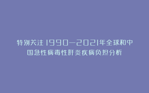 特别关注|1990—2021年全球和中国急性病毒性肝炎疾病负担分析