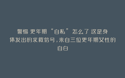 警惕:更年期 “自私” 怎么了?这是身体发出的求救信号,来自三位更年期女性的自白