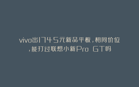 vivo出1745元新品平板,相同价位,能打过联想小新Pro GT吗?