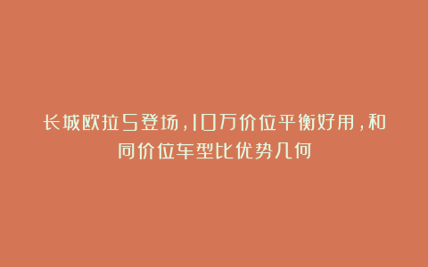 长城欧拉5登场,10万价位平衡好用,和同价位车型比优势几何