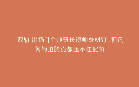 《双轨》出场7个帅哥长得帅身材好，但凡何与拉胯点都压不住配角