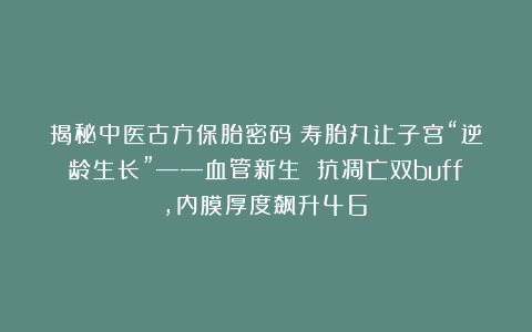 揭秘中医古方保胎密码！寿胎丸让子宫“逆龄生长”——血管新生 抗凋亡双buff，内膜厚度飙升46%