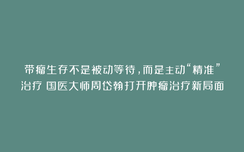 带瘤生存不是被动等待，而是主动“精准”治疗！国医大师周岱翰打开肿瘤治疗新局面
