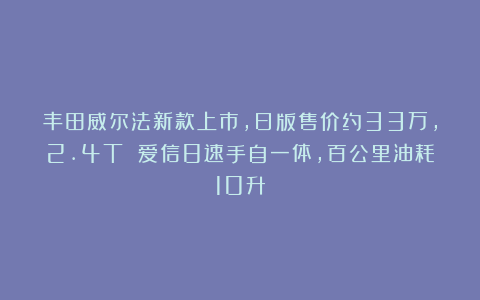 丰田威尔法新款上市，日版售价约33万，2.4T 爱信8速手自一体，百公里油耗10升