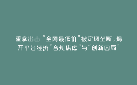 重拳出击！“全网最低价”被定调垄断，揭开平台经济“合规焦虑”与“创新困局”