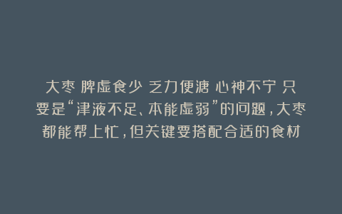 大枣→脾虚食少?乏力便溏?心神不宁?只要是“津液不足、本能虚弱”的问题,大枣都能帮上忙,但关键要搭配合适的食材