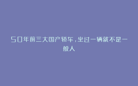 50年前三大国产轿车，坐过一辆就不是一般人