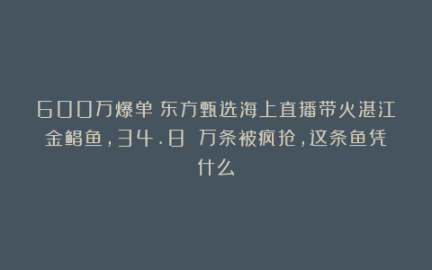 600万爆单！东方甄选海上直播带火湛江金鲳鱼，34.8 万条被疯抢，这条鱼凭什么？