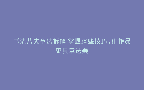 书法八大章法拆解:掌握这些技巧,让作品更具章法美