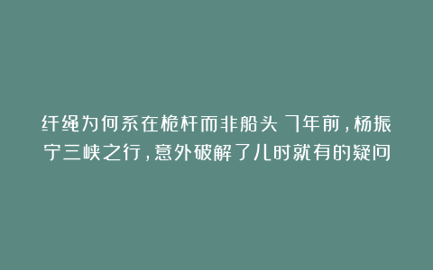 纤绳为何系在桅杆而非船头？7年前，杨振宁三峡之行，意外破解了儿时就有的疑问