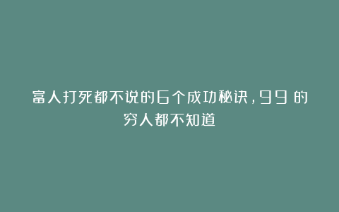 富人打死都不说的6个成功秘诀，99%的穷人都不知道