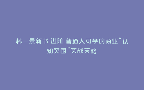 林一景新书《进阶》普通人可学的商业“认知突围”实战策略