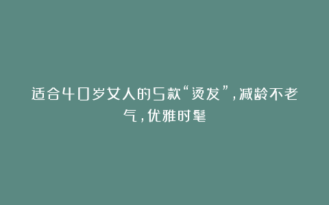 适合40岁女人的5款“烫发”，减龄不老气，优雅时髦