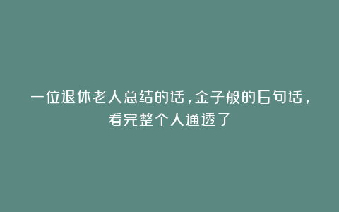 一位退休老人总结的话，金子般的6句话，看完整个人通透了！