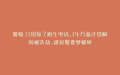 警惕！只因接了陌生电话，14万血汗钱瞬间被洗劫，建房娶妻梦破碎