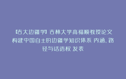 【吉大边疆学】吉林大学高福顺教授论文《构建中国自主的边疆学知识体系：内涵、路径与话语权》发表