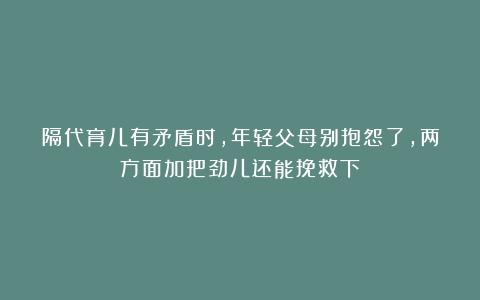 隔代育儿有矛盾时，年轻父母别抱怨了，两方面加把劲儿还能挽救下