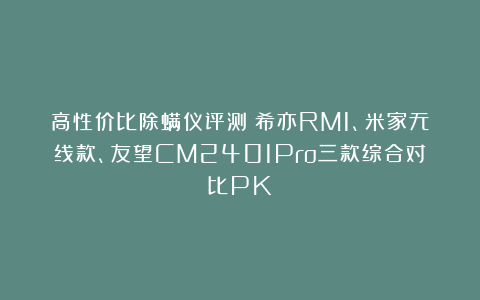 高性价比除螨仪评测：希亦RM1、米家无线款、友望CM2401Pro三款综合对比PK
