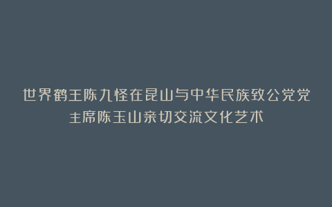 世界鹤王陈九怪在昆山与中华民族致公党党主席陈玉山亲切交流文化艺术
