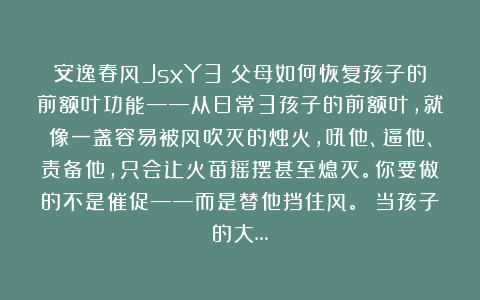 安逸春风JsxY3：父母如何恢复孩子的前额叶功能——从日常3孩子的前额叶，就像一盏容易被风吹灭的烛火，吼他、逼他、责备他，只会让火苗摇摆甚至熄灭。你要做的不是催促——而是替他挡住风。 当孩子的大…