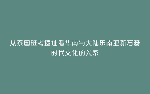 从泰国班考遗址看华南与大陆东南亚新石器时代文化的关系