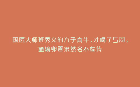 国医大师班秀文的方子真牛,才喝了5周,通输卵管果然名不虚传!
