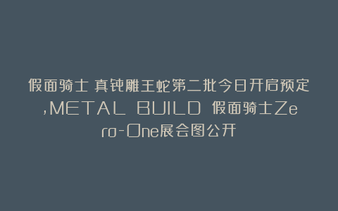 假面骑士：真骨雕王蛇第二批今日开启预定，METAL BUILD 假面骑士Zero-One展会图公开